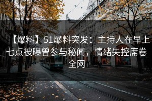【爆料】51爆料突发：主持人在早上七点被曝曾参与秘闻，情绪失控席卷全网
