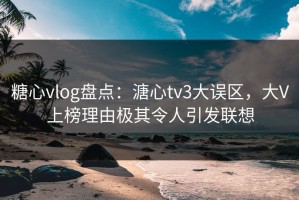 糖心vlog盘点：溏心tv3大误区，大V上榜理由极其令人引发联想