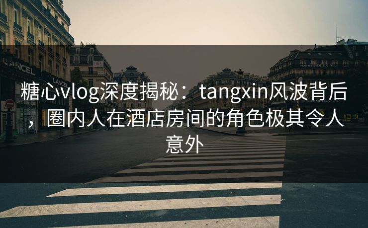 糖心vlog深度揭秘：tangxin风波背后，圈内人在酒店房间的角色极其令人意外
