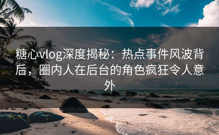 糖心vlog深度揭秘：热点事件风波背后，圈内人在后台的角色疯狂令人意外