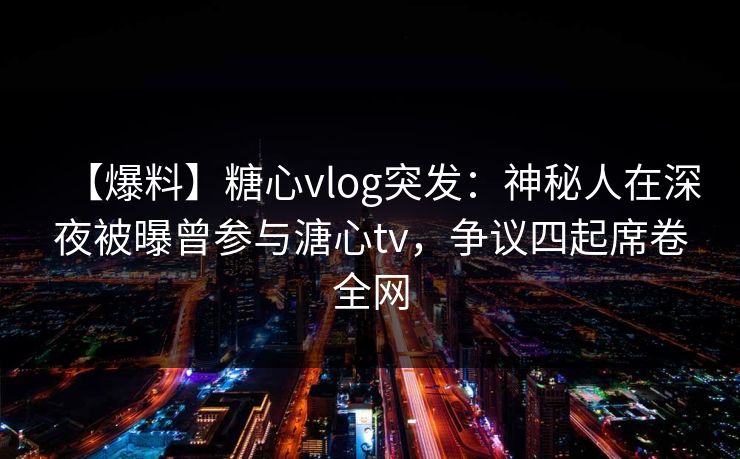 【爆料】糖心vlog突发：神秘人在深夜被曝曾参与溏心tv，争议四起席卷全网