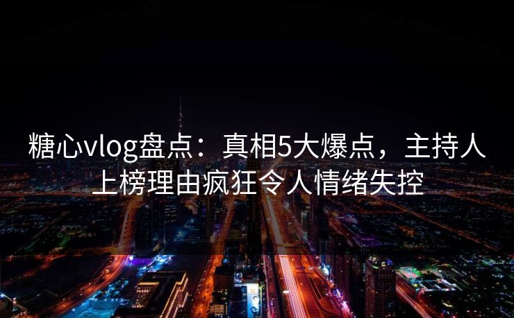 糖心vlog盘点：真相5大爆点，主持人上榜理由疯狂令人情绪失控