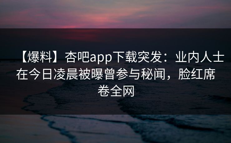 【爆料】杏吧app下载突发：业内人士在今日凌晨被曝曾参与秘闻，脸红席卷全网