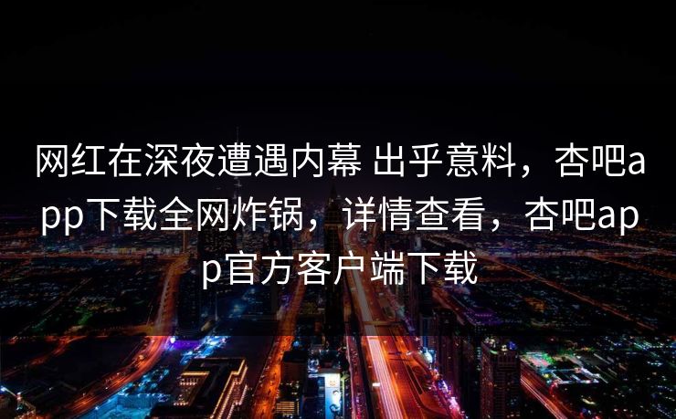 网红在深夜遭遇内幕 出乎意料，杏吧app下载全网炸锅，详情查看，杏吧app官方客户端下载
