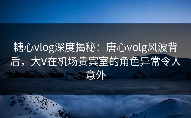 糖心vlog深度揭秘:唐心volg风波背后,大V在机场贵宾室的角色异常令人意外 糖心vlog深度揭秘:唐心volg风波背后,大V在机场贵宾室的角色异常令人意外