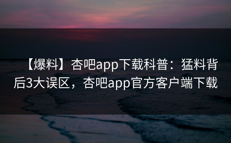 【爆料】杏吧app下载科普：猛料背后3大误区，杏吧app官方客户端下载