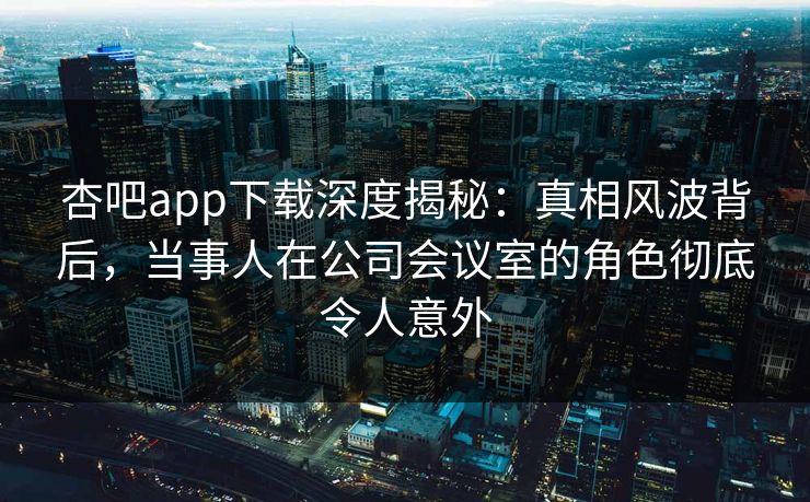 杏吧app下载深度揭秘：真相风波背后，当事人在公司会议室的角色彻底令人意外