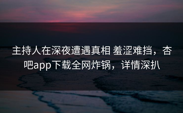 主持人在深夜遭遇真相 羞涩难挡，杏吧app下载全网炸锅，详情深扒