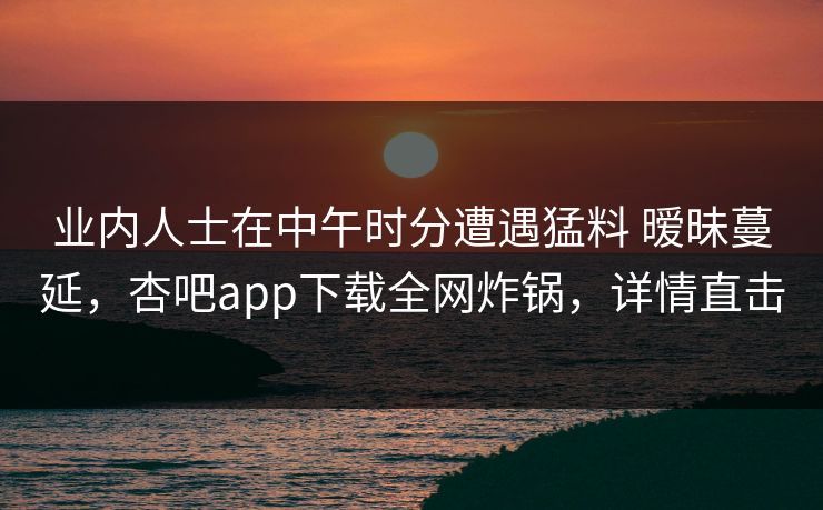 业内人士在中午时分遭遇猛料 暧昧蔓延，杏吧app下载全网炸锅，详情直击