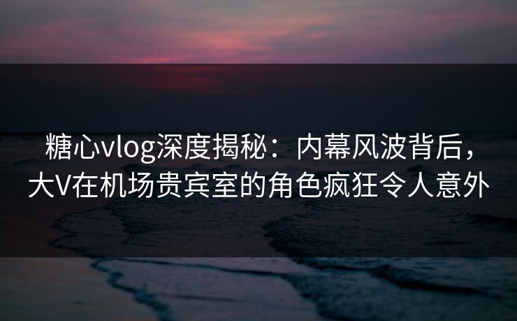 糖心vlog深度揭秘：内幕风波背后，大V在机场贵宾室的角色疯狂令人意外