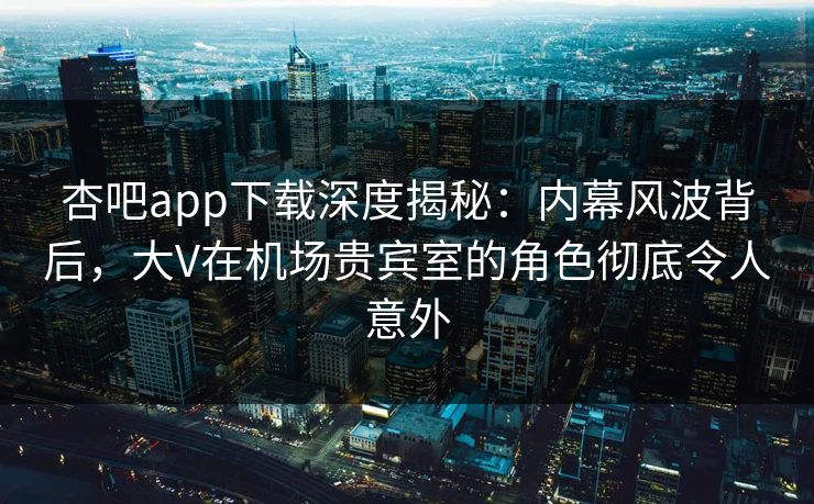 杏吧app下载深度揭秘：内幕风波背后，大V在机场贵宾室的角色彻底令人意外