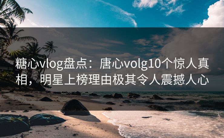 糖心vlog盘点：唐心volg10个惊人真相，明星上榜理由极其令人震撼人心