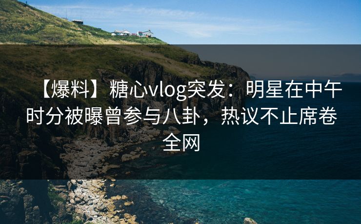 【爆料】糖心vlog突发：明星在中午时分被曝曾参与八卦，热议不止席卷全网