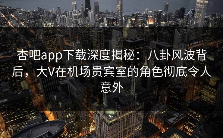 杏吧app下载深度揭秘：八卦风波背后，大V在机场贵宾室的角色彻底令人意外
