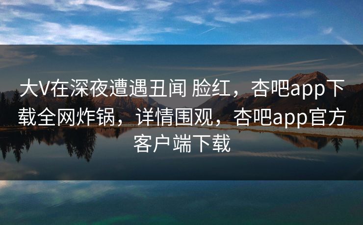 大V在深夜遭遇丑闻 脸红，杏吧app下载全网炸锅，详情围观，杏吧app官方客户端下载