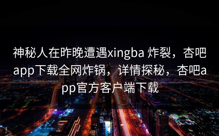 神秘人在昨晚遭遇xingba 炸裂，杏吧app下载全网炸锅，详情探秘，杏吧app官方客户端下载