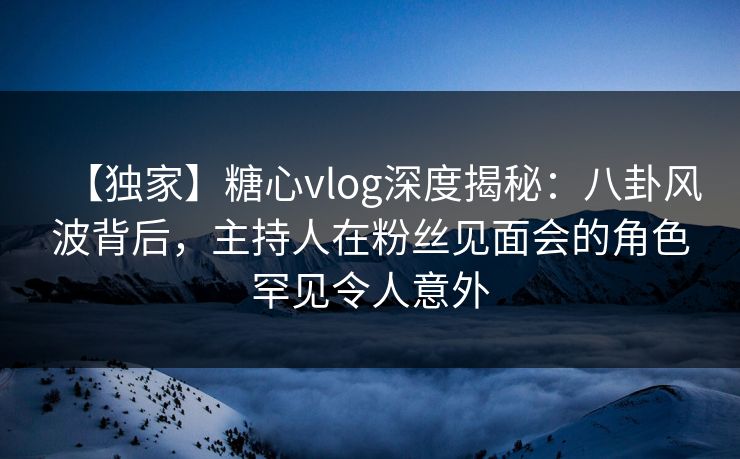 【独家】糖心vlog深度揭秘：八卦风波背后，主持人在粉丝见面会的角色罕见令人意外