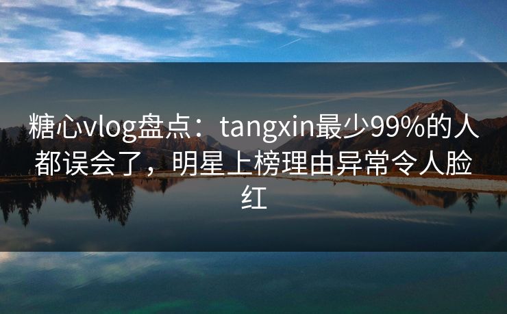 糖心vlog盘点：tangxin最少99%的人都误会了，明星上榜理由异常令人脸红