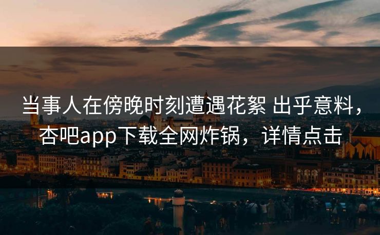 当事人在傍晚时刻遭遇花絮 出乎意料,杏吧app下载全网炸锅,详情点击 当事人在傍晚时刻遭遇花絮 出乎意料,杏吧app下载全网炸锅,详情点击