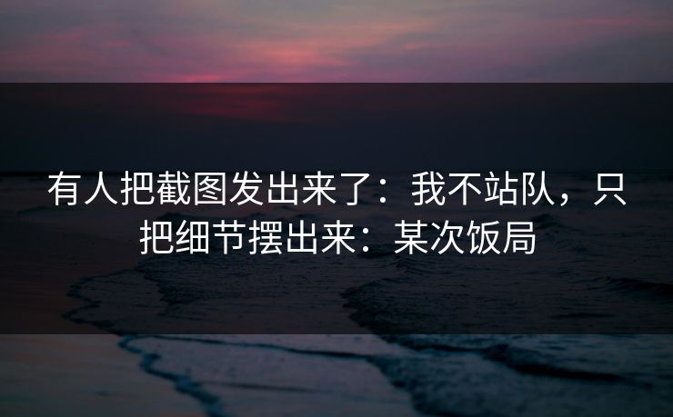 有人把截图发出来了：我不站队，只把细节摆出来：某次饭局