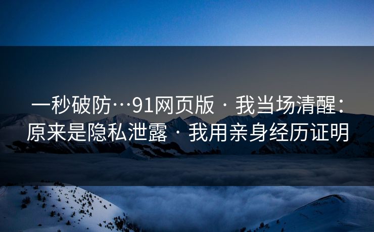 一秒破防…91网页版 · 我当场清醒：原来是隐私泄露 · 我用亲身经历证明
