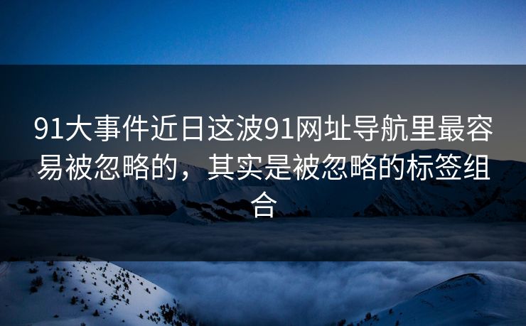 91大事件近日这波91网址导航里最容易被忽略的，其实是被忽略的标签组合