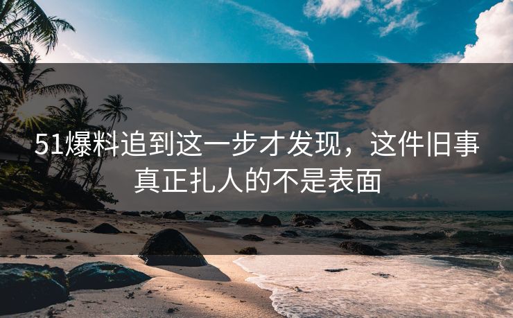 51爆料追到这一步才发现，这件旧事真正扎人的不是表面