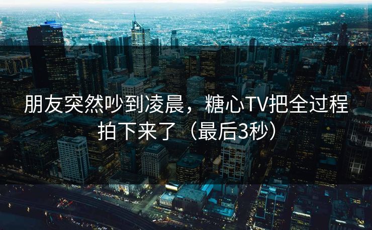 朋友突然吵到凌晨，糖心TV把全过程拍下来了（最后3秒）