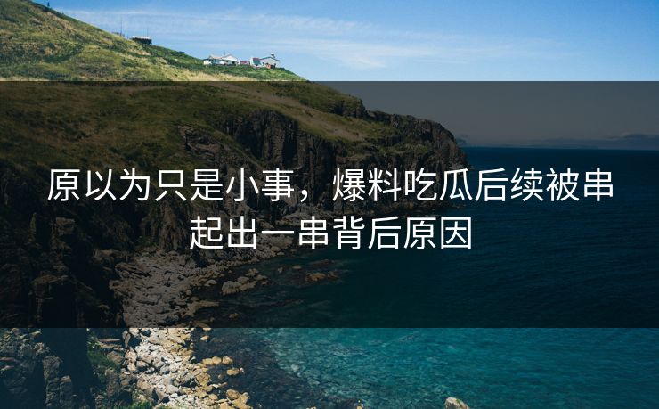 原以为只是小事，爆料吃瓜后续被串起出一串背后原因