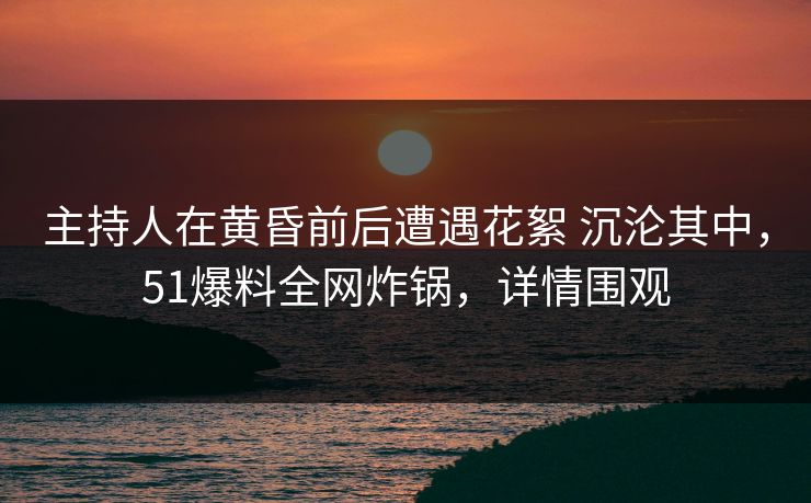 主持人在黄昏前后遭遇花絮 沉沦其中，51爆料全网炸锅，详情围观