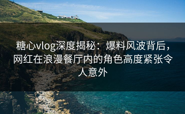 糖心vlog深度揭秘：爆料风波背后，网红在浪漫餐厅内的角色高度紧张令人意外