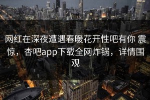 网红在深夜遭遇春暖花开性吧有你 震惊，杏吧app下载全网炸锅，详情围观