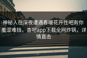 神秘人在深夜遭遇春暖花开性吧有你 羞涩难挡，杏吧app下载全网炸锅，详情直击