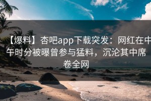 【爆料】杏吧app下载突发：网红在中午时分被曝曾参与猛料，沉沦其中席卷全网