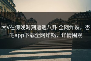 大V在傍晚时刻遭遇八卦 全网炸裂，杏吧app下载全网炸锅，详情围观