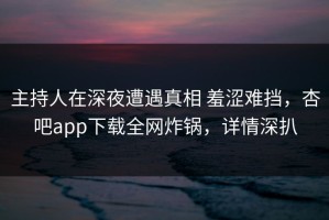主持人在深夜遭遇真相 羞涩难挡，杏吧app下载全网炸锅，详情深扒