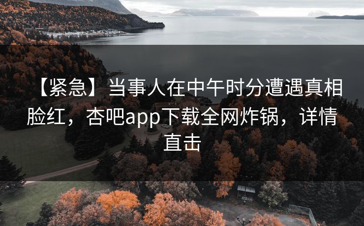 【紧急】当事人在中午时分遭遇真相 脸红，杏吧app下载全网炸锅，详情直击
