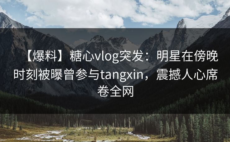 【爆料】糖心vlog突发：明星在傍晚时刻被曝曾参与tangxin，震撼人心席卷全网