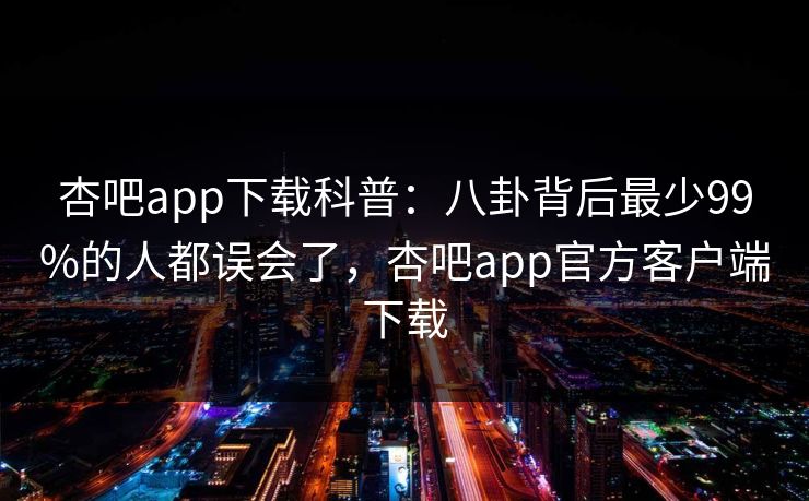 杏吧app下载科普:八卦背后最少99%的人都误会了,杏吧app官方客户端下载 杏吧app下载科普:八卦背后最少99%的人都误会了,杏吧app官方客户端下载