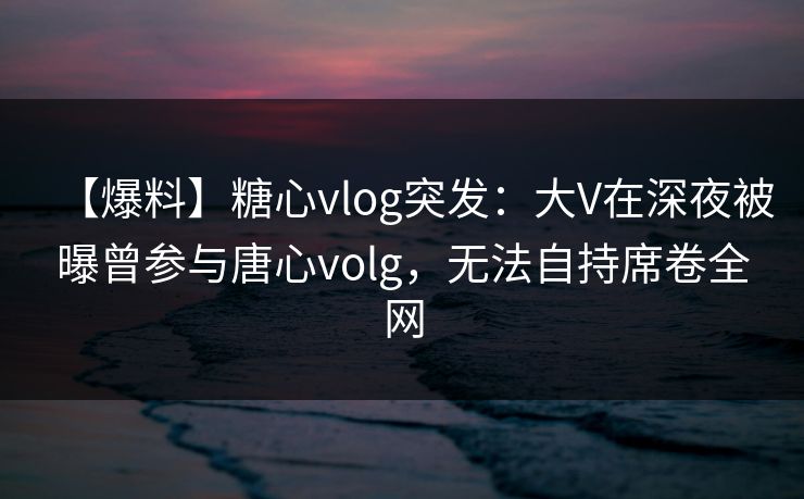 【爆料】糖心vlog突发：大V在深夜被曝曾参与唐心volg，无法自持席卷全网
